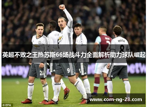 英超不败之王热苏斯66场战斗力全面解析助力球队崛起 英超不败之王热苏斯66场战斗力全面解析助力球队崛起