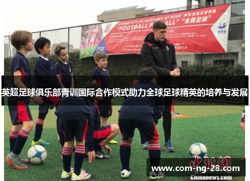 英超足球俱乐部青训国际合作模式助力全球足球精英的培养与发展 英超足球俱乐部青训国际合作模式助力全球足球精英的培养与发展