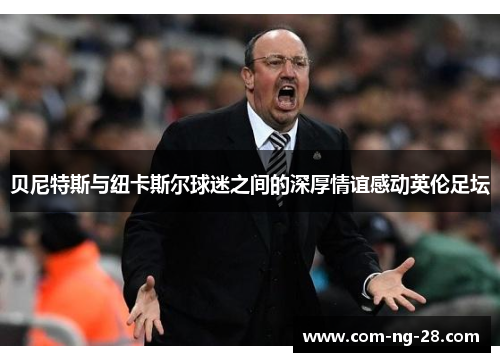 贝尼特斯与纽卡斯尔球迷之间的深厚情谊感动英伦足坛 贝尼特斯与纽卡斯尔球迷之间的深厚情谊感动英伦足坛