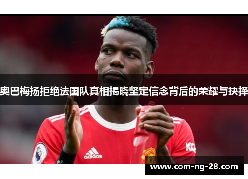 奥巴梅扬拒绝法国队真相揭晓坚定信念背后的荣耀与抉择 奥巴梅扬拒绝法国队真相揭晓坚定信念背后的荣耀与抉择