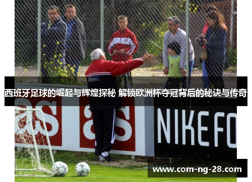 西班牙足球的崛起与辉煌探秘 解锁欧洲杯夺冠背后的秘诀与传奇