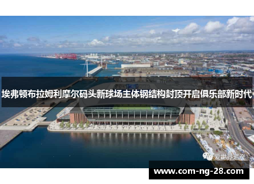 埃弗顿布拉姆利摩尔码头新球场主体钢结构封顶开启俱乐部新时代